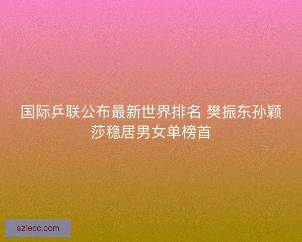 国际乒联公布最新世界排名 樊振东孙颖莎稳居男女单榜首