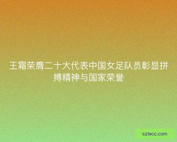 王霜荣膺二十大代表中国女足队员彰显拼搏精神与国家荣誉