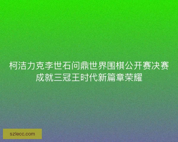 柯洁力克李世石问鼎世界围棋公开赛决赛成就三冠王时代新篇章荣耀