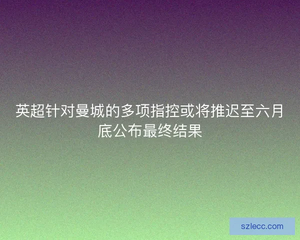英超针对曼城的多项指控或将推迟至六月底公布最终结果