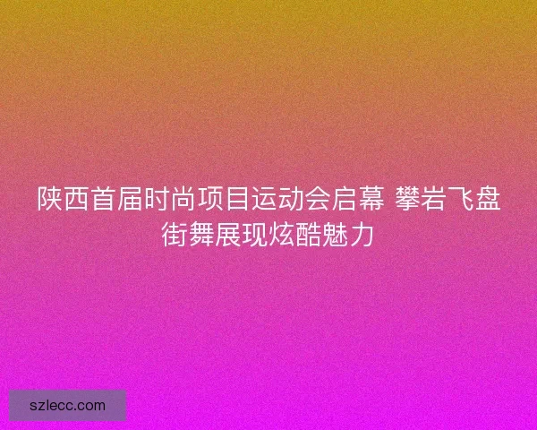 陕西首届时尚项目运动会启幕 攀岩飞盘街舞展现炫酷魅力