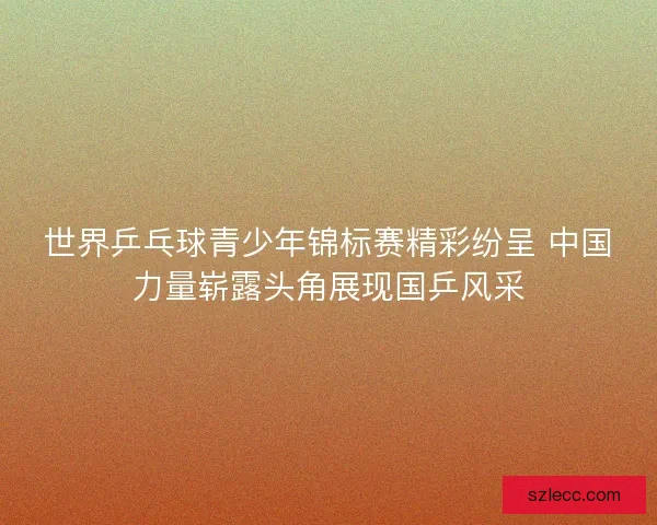 世界乒乓球青少年锦标赛精彩纷呈 中国力量崭露头角展现国乒风采