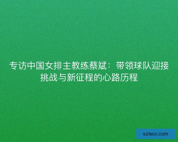 专访中国女排主教练蔡斌：带领球队迎接挑战与新征程的心路历程