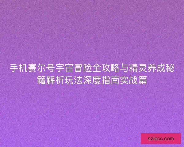 手机赛尔号宇宙冒险全攻略与精灵养成秘籍解析玩法深度指南实战篇