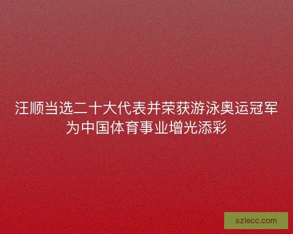 汪顺当选二十大代表并荣获游泳奥运冠军为中国体育事业增光添彩
