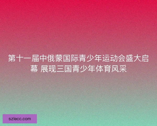 第十一届中俄蒙国际青少年运动会盛大启幕 展现三国青少年体育风采